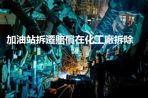 加油站拆遷賠償在化工廠拆除中的不可或缺性！
